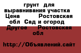 грунт  для выравнивания участка › Цена ­ 100 - Ростовская обл. Сад и огород » Другое   . Ростовская обл.